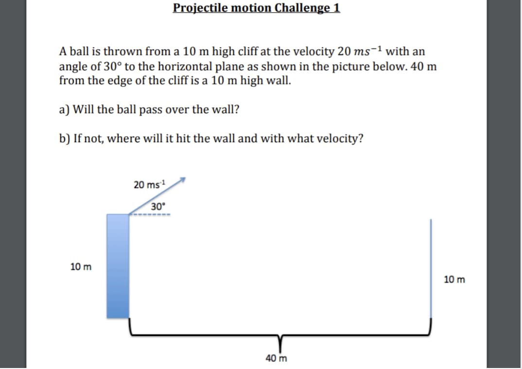 Projectile motion Challenge 1
A ball is thrown from a 10 m high cliff at the velocity 20 ms-1 with an
angle of 30° to the horizontal plane as shown in the picture below. 40 m
from the edge of the cliff is a 10 m high wall.
a) Will the ball pass over the wall?
b) If not, where will it hit the wall and with what velocity?
20 ms
30°
10 m
10 m
40 m
