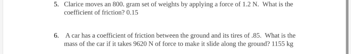 5. Clarice moves an 800. gram set of weights by applying a force of 1.2 N. What is the
coefficient of friction? 0.15
6. A car has a coefficient of friction between the ground and its tires of .85. What is the
mass of the car if it takes 9620 N of force to make it slide along the ground? 1155 kg
