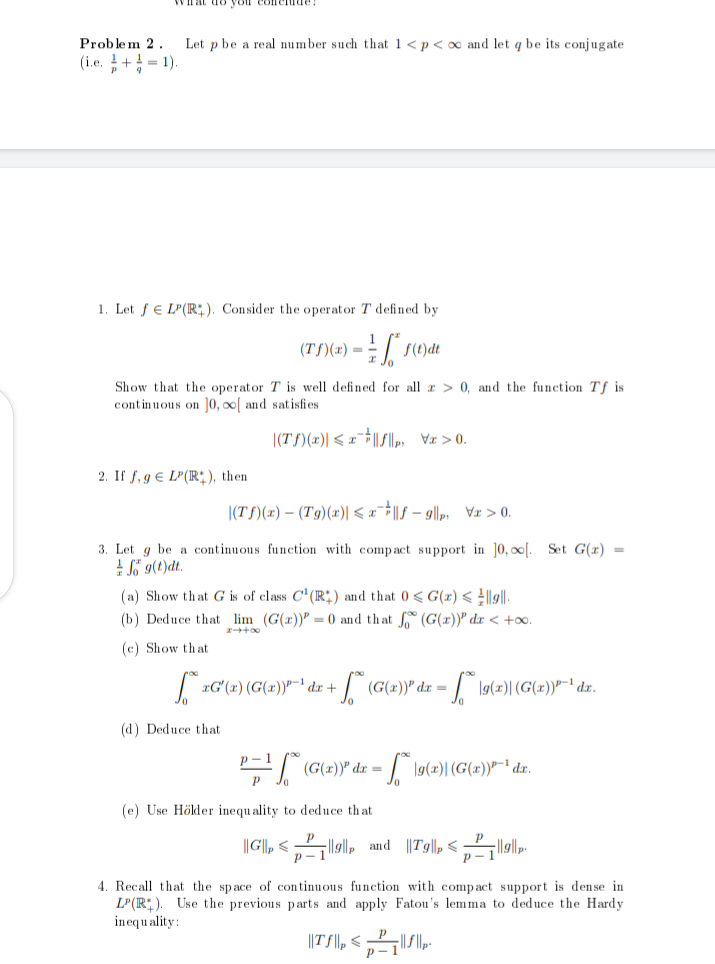 Problem 2.
(i.e.+¹=1).
Pq
hat do you
Let p be a real number such that 1 < p <∞ and let q be its conjugate
1. Let f LP(R). Consider the operator T defined by
(Tf)(x) = f(1) di
Show that the operator T is well defined for all a > 0, and the function Tf is.
continuous on 10,00[ and satisfies
|(Tf)(x)| ≤x|f||p>
2. If f,g LP(R), then
|(Tf)(x) - (Tg)(x)| < xƒ-9|p₁\x>0.
3. Let g be a continuous function with compact support in 10,00[. Set G(x) =
fog(t)dt.
(a) Show that G is of class C¹ (R) and that 0≤G(z) <|9||
(b) Deduce that lim (G(x)) = 0 and that (G(x)) dx < +∞o.
(c) Show that
∞0++-3
SzG'(x) (G(x))³-¹ dx + + [** (G(x)) dx =
: - * \9 (2)| (G(x)) ³-¹ dr.
(d) Deduce that
p-1
P=¹ (G(x)) dx = - * \9(2)| (G(x))"~¹ dx.
(e) Use Hölder inequality to deduce that
||G||<₁||||, and ||7g||p²|||||p
4. Recall that the space of continuous function with compact support is dense in
LP(R). Use the previous parts and apply Fatou's lemma to deduce the Hardy
inequality:
||TS||||||