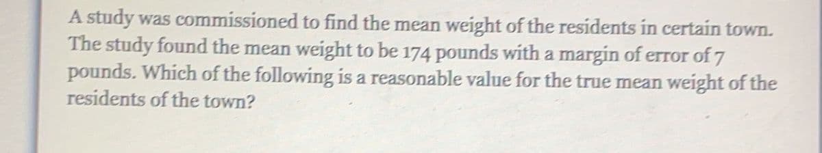 A study was commissioned to find the mean weight of the residents in certain town.
The study found the mean weight to be 174 pounds with a margin of error of 7
pounds. Which of the following is a reasonable value for the true mean weight of the
residents of the town?