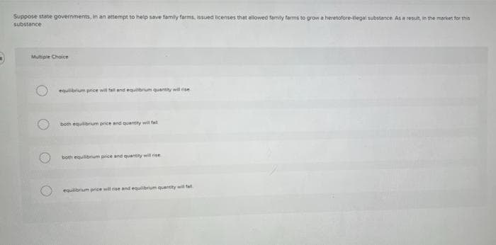 Suppose state governiments, in an attempt to help save family farms, issued licenses that ellowed family tarms to grow a heretofore-tiegai substence Asa result, in the mariker for ms
substance
Multiple Choice
equilibrum pnice will fal and equlibrum qusntity will se
both equibrum price and quentity wil fal
both equilibrum price and quentity will rise
equilibrium price wil riae and equilibrium quentity wil fall
