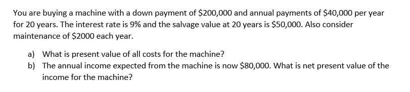 You are buying a machine with a down payment of $200,000 and annual payments of $40,000 per year
for 20 years. The interest rate is 9% and the salvage value at 20 years is $50,000. Also consider
maintenance of $2000 each year.
a) What is present value of all costs for the machine?
b) The annual income expected from the machine is now $80,000. What is net present value of the
income for the machine?
