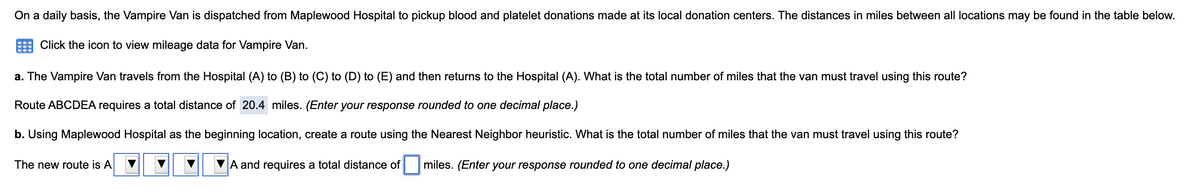 On a daily basis, the Vampire Van is dispatched from Maplewood Hospital to pickup blood and platelet donations made at its local donation centers. The distances in miles between all locations may be found in the table below.
Click the icon to view mileage data for Vampire Van.
a. The Vampire Van travels from the Hospital (A) to (B) to (C) to (D) to (E) and then returns to the Hospital (A). What is the total number of miles that the van must travel using this route?
Route ABCDEA requires a total distance of 20.4 miles. (Enter your response rounded to one decimal place.)
b. Using Maplewood Hospital as the beginning location, create a route using the Nearest Neighbor heuristic. What is the total number of miles that the van must travel using this route?
The new route is A
A and requires a total distance of
miles. (Enter your response rounded to one decimal place.)
