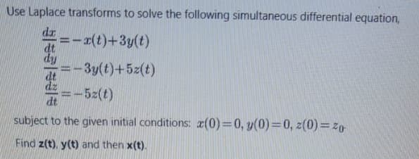 Use Laplace transforms to solve the following simultaneous differential equation,
dr --r(t)+3y(t)
=-3y(t)+5z(t)
dz
-5z(t)
dt
subject to the given initial conditions: a(0)=0, y(0)=0, z(0)=z0
Find z(t), y(t) and then x(t).
