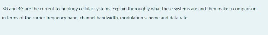 3G and 4G are the current technology cellular systems. Explain thoroughly what these systems are and then make a comparison
in terms of the carrier frequency band, channel bandwidth, modulation scheme and data rate.
