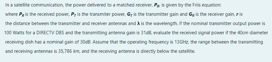 In a satellite communication, the power delivered to a matched receiver, PR, is given by the Friis equation:
where PRis the received power, Pr is the transmiter power, G, is the transmitter gain and GR is the receiver gain, r is
the distance between the transmitter and receiver antennas and A is the wavelength. If the nominal transmitter output power is
100 Watts for a DIRECTV DBS and the transmitting antenna gain is 31dB, evaluate the received signal power if the 40cm diameter
receiving dish has a nominal gain of 30dB. Assume that the operating frequency is 13GHZ, the range between the transmitting
and receiving antennas is 35,786 km, and the receiving antenna is directly below the satellite.
