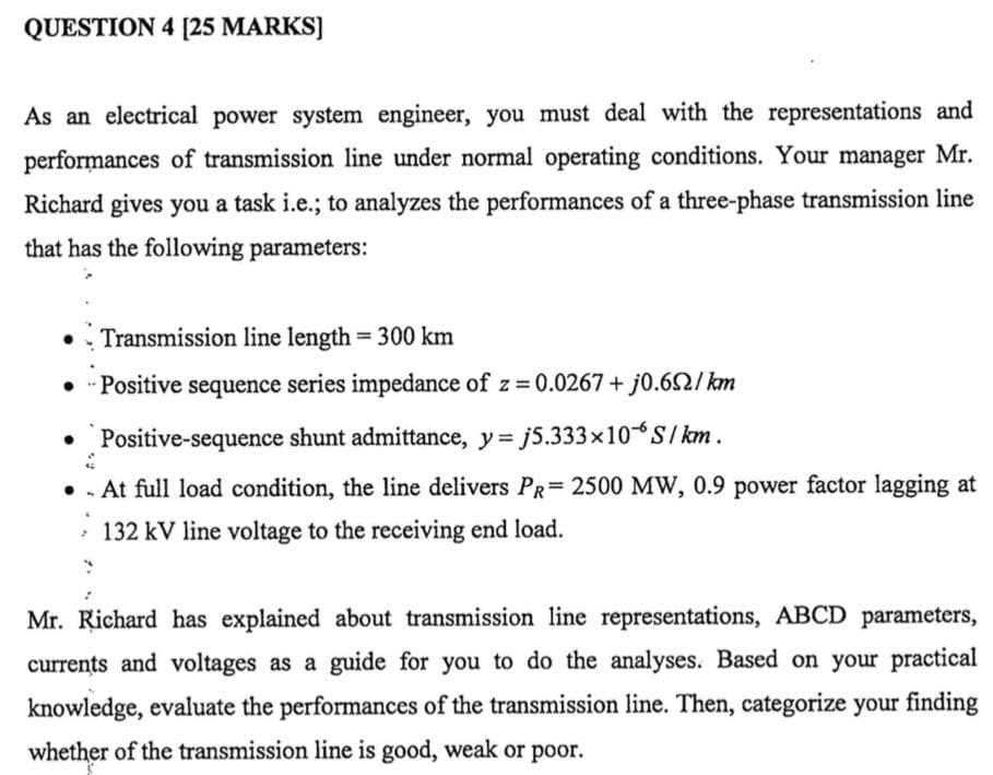 QUESTION 4 [25 MARKS)
As an electrical power system engineer, you must deal with the representations and
performances of transmission line under normal operating conditions. Your manager Mr.
Richard gives you a task i.e.; to analyzes the performances of a three-phase transmission line
that has the following parameters:
Transmission line length = 300 km
Positive sequence series impedance of z = 0.0267 + j0.62/ km
• Positive-sequence shunt admittance, y= j5.333x10*S/ km.
• . At full load condition, the line delivers PR= 2500 MW, 0.9 power factor lagging at
· 132 kV line voltage to the receiving end load.
Mr. Richard has explained about transmission line representations, ABCD parameters,
currents and voltages as a guide for you to do the analyses. Based on your practical
knowledge, evaluate the performances of the transmission line. Then, categorize your finding
whether of the transmission line is good, weak or poor.
