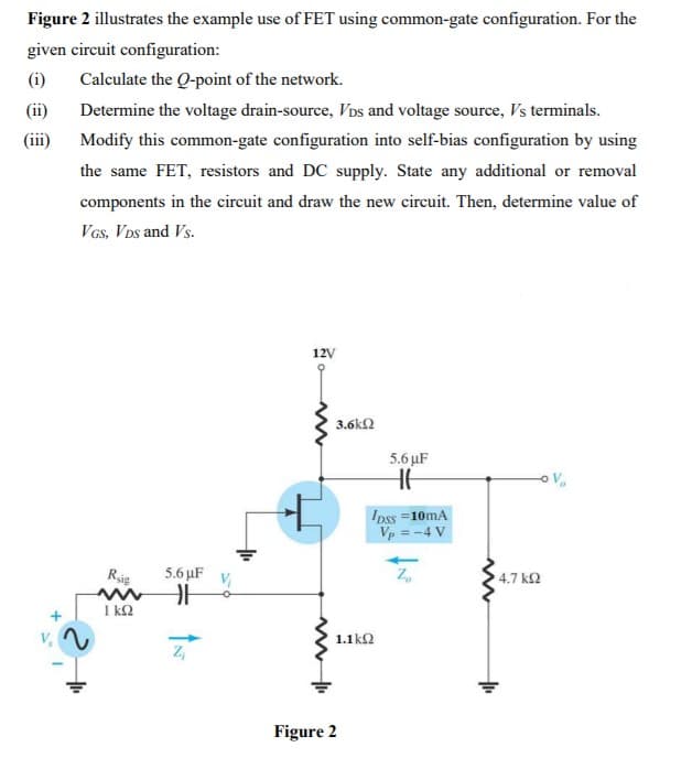 Figure 2 illustrates the example use of FET using common-gate configuration. For the
given circuit configuration:
(i)
Calculate the Q-point of the network.
(ii)
Determine the voltage drain-source, Vos and voltage source, Vs terminals.
(ii)
Modify this common-gate configuration into self-bias configuration by using
the same FET, resistors and DC supply. State any additional or removal
components in the circuit and draw the new circuit. Then, determine value of
VGs, VDs and Vs.
12V
3.6k2
5.6 µF
HE
Ipss =10mA
Vp = -4 V
Rsie
5.6 μF
4.7 kQ
I k2
1.1ko
Figure 2
