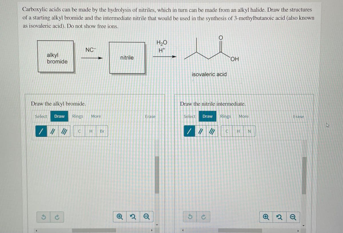 Carboxylic acids can be made by the hydrolysis of nitriles, which in turn can be made from an alkyl halide. Draw the structures
of a starting alkyl bromide and the intermediate nitrile that would be used in the synthesis of 3-methylbutanoic acid (also known
as isovaleric acid). Do not show free ions.
H2O
NC-
H*
alkyl
bromide
nitrile
HO.
isovaleric acid
Draw the alkyl bromide.
Draw the nitrile intermediate.
Select
Draw
Rings
More
Erase
Select
Draw
Rings
More
Erase
H
Br
H N
Q
