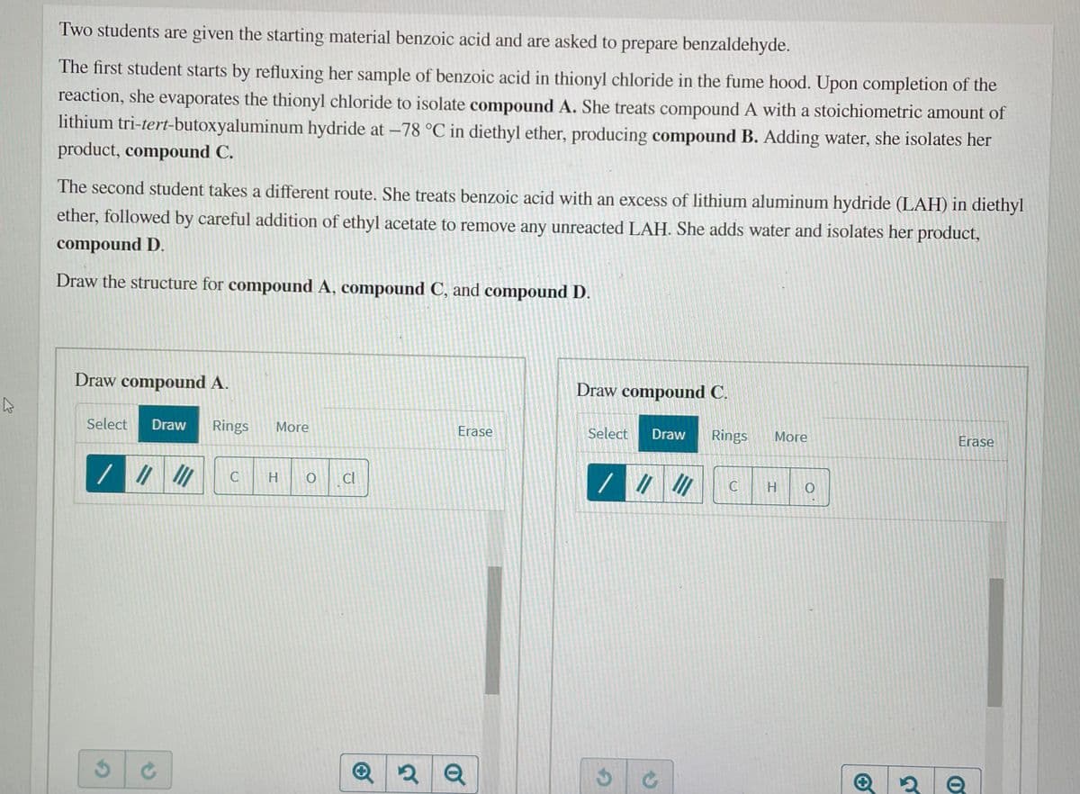 Two students are given the starting material benzoic acid and are asked to prepare benzaldehyde.
The first student starts by refluxing her sample of benzoic acid in thionyl chloride in the fume hood. Upon completion of the
reaction, she evaporates the thionyl chloride to isolate compound A. She treats compound A with a stoichiometric amount of
lithium tri-tert-butoxyaluminum hydride at –78 °C in diethyl ether, producing compound B. Adding water, she isolates her
product, compound C.
The second student takes a different route. She treats benzoic acid with an excess of lithium aluminum hydride (LAH) in diethyl
ether, followed by careful addition of ethyl acetate to remove any unreacted LAH. She adds water and isolates her product,
compound D.
Draw the structure for compound A, compound C, and compound D.
Draw compound A.
Draw compound C.
Select
Draw
Rings
More
Erase
Select
Draw
Rings
More
Erase
//
Cl
C
C
