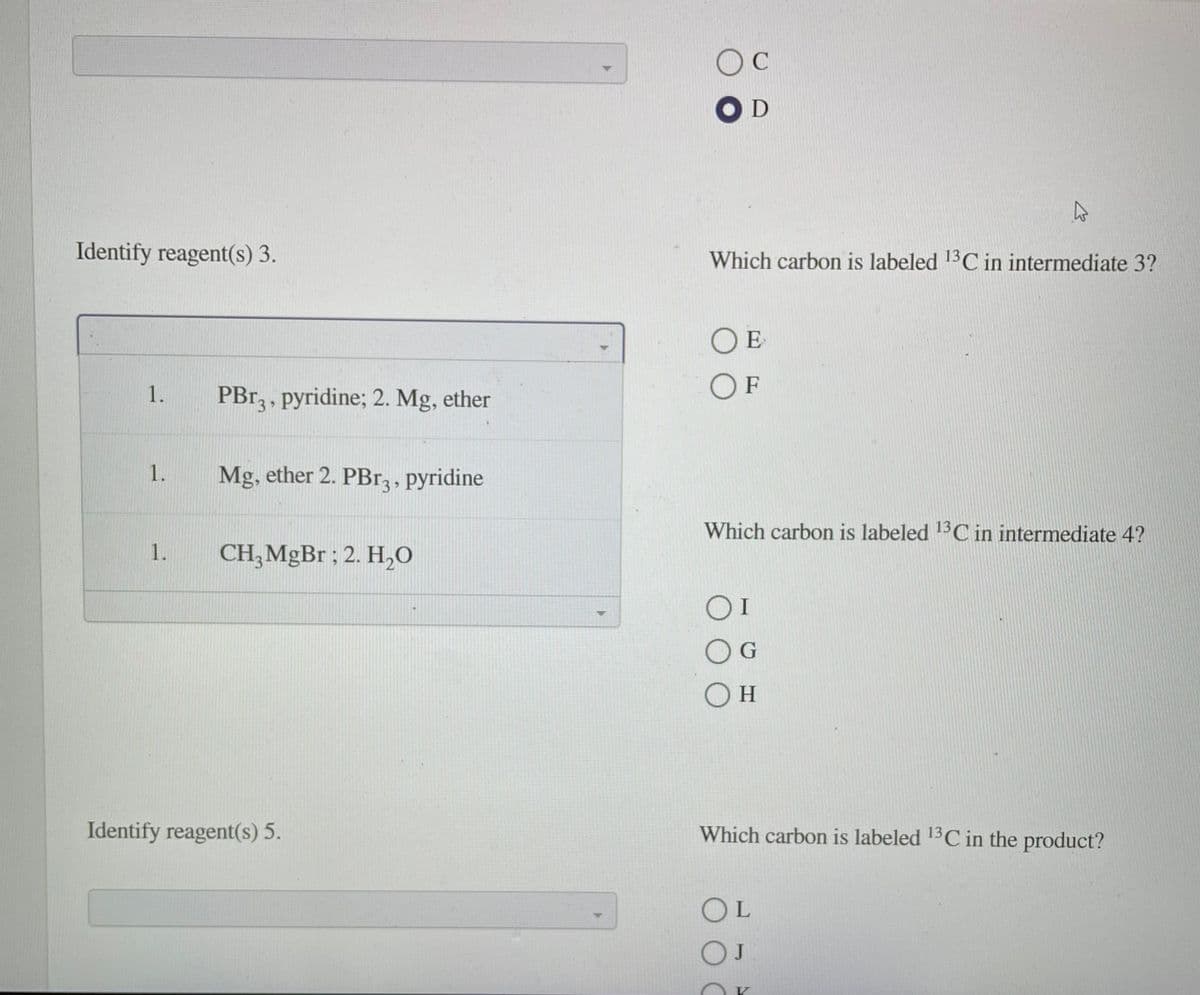 OC
Identify reagent(s) 3.
Which carbon is labeled 13C in intermediate 3?
1.
PBr, , pyridine; 2. Mg, ether
O F
1.
Mg, ether 2. PBr3 , pyridine
Which carbon is labeled 1C in intermediate 4?
1.
CH;MGB1 ; 2. H,0
O G
Identify reagent(s) 5.
Which carbon is labeled C in the product?
13
OL
