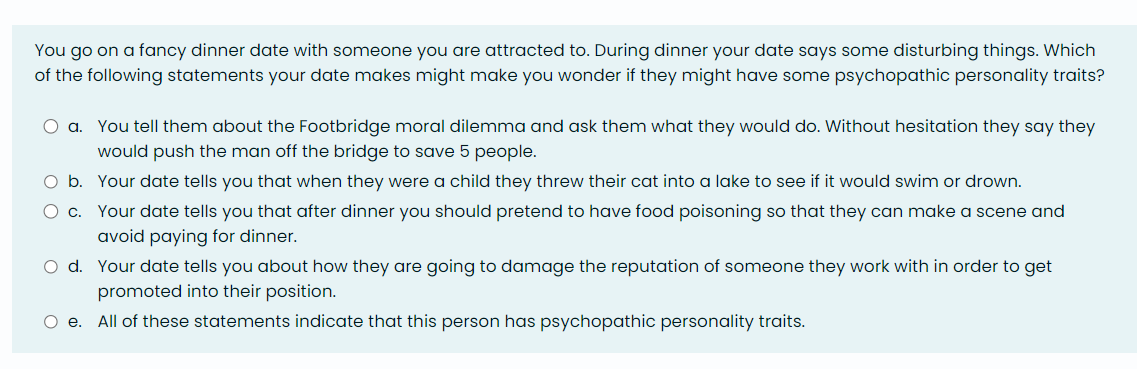 You go on a fancy dinner date with someone you are attracted to. During dinner your date says some disturbing things. Which
of the following statements your date makes might make you wonder if they might have some psychopathic personality traits?
O a. You tell them about the Footbridge moral dilemma and ask them what they would do. Without hesitation they say they
would push the man off the bridge to save 5 people.
O c.
O b. Your date tells you that when they were a child they threw their cat into a lake to see if it would swim or drown.
Your date tells you that after dinner you should pretend to have food poisoning so that they can make a scene and
avoid paying for dinner.
O d. Your date tells you about how they are going to damage the reputation of someone they work with in order to get
promoted into their position.
O e. All of these statements indicate that this person has psychopathic personality traits.