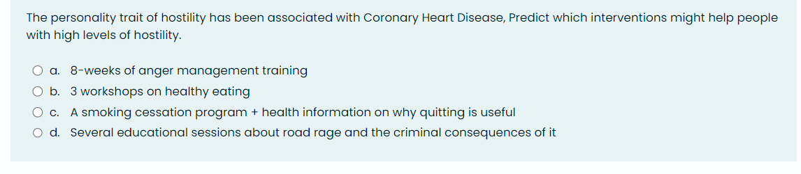 The personality trait of hostility has been associated with Coronary Heart Disease, Predict which interventions might help people
with high levels of hostility.
O a. 8-weeks of anger management training
O b. 3 workshops on healthy eating
O c. A smoking cessation program + health information on why quitting is useful
O d. Several educational sessions about road rage and the criminal consequences of it