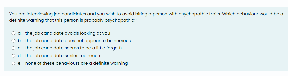 You are interviewing job candidates and you wish to avoid hiring a person with psychopathic traits. Which behaviour would be a
definite warning that this person is probably psychopathic?
O a. the job candidate avoids looking at you
O b.
O c.
O d. the job candidate smiles too much
O e. none of these behaviours are a definite warning
the job candidate does not appear to be nervous
the job candidate seems to be a little forgetful