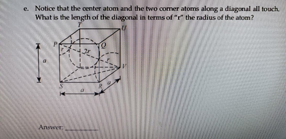 e. Notice that the center atom and the two comer atoms along a diagonal all touch.
What is the length of the diagonal in terms of“" the radius of the atom?
Answer:
