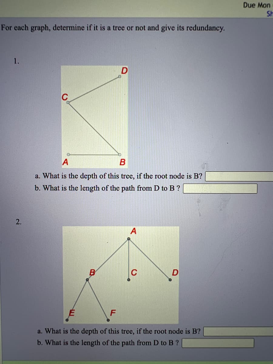 Due Mon
Sh
For each graph, determine if it is a tree or not and give its redundancy.
1.
C
A
a. What is the depth of this tree, if the root node is B?
b. What is the length of the path from D to B ?
2.
B
D
a. What is the depth of this tree, if the root node is B?
b. What is the length of the path from D to B ?

