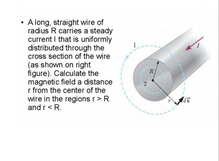 A long, straight wire of
radius R carries a steady
current I that is uniformly
distributed through the
cross section of the wire
(as shown on right
figure). Calculate the
magnetic field a distance
r from the center of the
R
2
wire in the regions r>R
and r < R.
