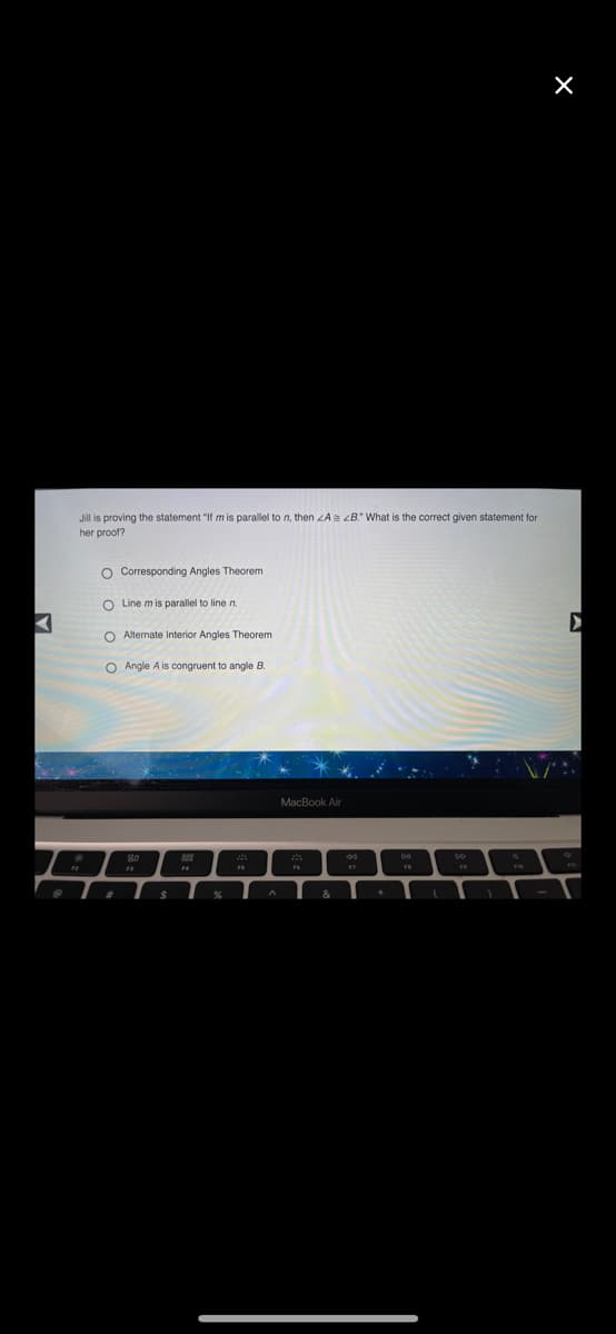 Jill is proving the statement "If m is parallel to n, then ZAs ZB." What is the correct given statement for
her proof?
O Corresponding Angles Theorem
O Line m is parallel to line n.
O Alternate Interior Angles Theorem
O Angle A is congruent to angle B.
MacBook Air
