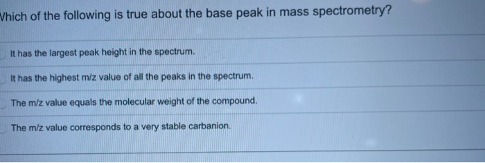 Which of the following is true about the base peak in mass spectrometry?
It has the largest peak height in the spectrum.
It has the highest m/z value of all the peaks in the spectrum.
The m/z value equals the molecular weight of the compound.
The m/z value corresponds to a very stable carbanion.