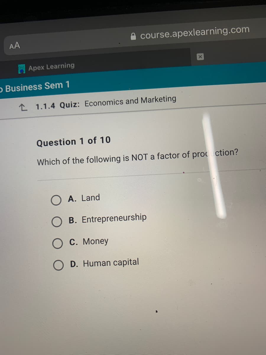 AA
course.apexlearning.com
Apex Learning
o Business Sem 1
L 1.1.4 Quiz: Economics and Marketing
Question 1 of 10
Which of the following is NOT a factor of procuction?
A. Land
B. Entrepreneurship
О С. Money
D. Human capital
