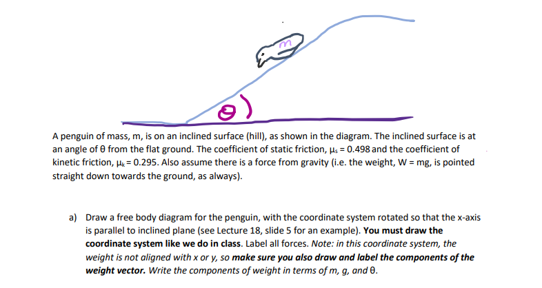 3)
A penguin of mass, m, is on an inclined surface (hill), as shown in the diagram. The inclined surface is at
an angle of 0 from the flat ground. The coefficient of static friction, µs = 0.498 and the coefficient of
kinetic friction, H = 0.295. Also assume there is a force from gravity (i.e. the weight, W = mg, is pointed
straight down towards the ground, as always).
a) Draw a free body diagram for the penguin, with the coordinate system rotated so that the x-axis
is parallel to inclined plane (see Lecture 18, slide 5 for an example). You must draw the
coordinate system like we do in class. Label all forces. Note: in this coordinate system, the
weight is not aligned with x or y, so make sure you also draw and label the components of the
weight vector. Write the components of weight in terms of m, g, and 0.
