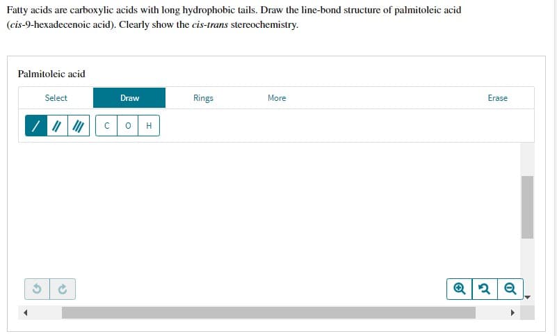 Fatty acids are carboxylic acids with long hydrophobic tails. Draw the line-bond structure of palmitoleic acid
(cis-9-hexadecenoic acid). Clearly show the cis-trans stereochemistry.
Palmitoleic acid
Select
Draw
Rings
More
Erase
/ || || C OH
Q2 Q
2
S