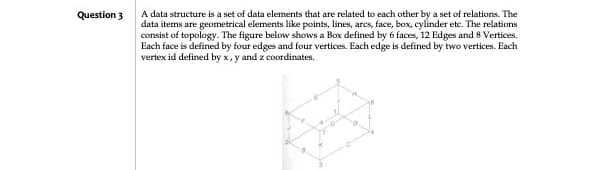 Question 3
A data structure is a set of data elements that are related to each other by a set of relations. The
data items are geometrical elements like points, lines, arcs, face, box, cylinder etc. The relations
consist of topology. The figure below shows a Box defined by 6 faces, 12 Edges and 8 Vertices.
Each face is defined by four edges and four vertices. Each edge is defined by two vertices. Each
vertex id defined by x,y and z coordinates.
ܦܐܝܐ