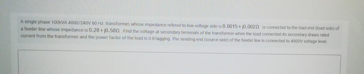 A single phase 100KVA 4000/240V 60 Hz. transformer, whose impedance refered to low voltage side is 0.0015+ j0.0020 is connected to the load end (load side) of
a feeder line whose impedance is 0.28+ j0.580. Find the voltage at secondary terminals of the transformer when the load connected its secondary draws rated
current from the transformer and the power factor of the load is 0.8 lagging. The sending end (source side) of the feeder line is connected to 4000V voltage level.
