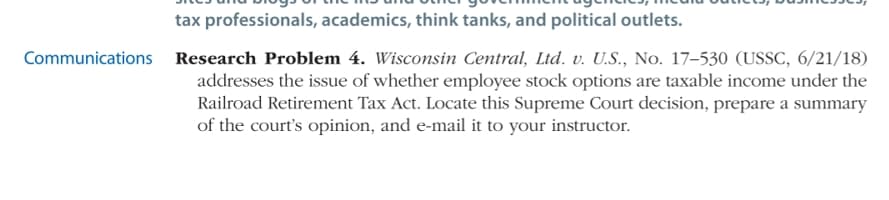 tax professionals, academics, think tanks, and political outlets.
Communications Research Problem 4. Wisconsin Central, Ltd. v. U.S., No. 17–530 (USSC, 6/21/18)
addresses the issue of whether employee stock options are taxable income under the
Railroad Retirement Tax Act. Locate this Supreme Court decision, prepare a summary
of the court's opinion, and e-mail it to your instructor.
