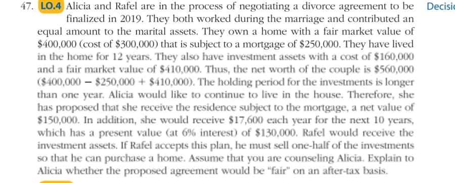 47. LO.4 Alicia and Rafel are in the process of negotiating a divorce agreement to be
finalized in 2019. They both worked during the marriage and contributed an
equal amount to the marital assets. They own a home with a fair market value of
$400,000 (cost of $300,000) that is subject to a mortgage of $250,000. They have lived
in the home for 12 years. They also have investment assets with a cost of $160,000
and a fair market value of $410,000. Thus, the net worth of the couple is $560,000
($400,000 – $250,000 + $410,000). The holding period for the investments is longer
than one year. Alicia would like to continue to live in the house. Therefore, she
has proposed that she receive the residence subject to the mortgage, a net value of
$150,000. In addition, she would receive $17,600 each year for the next 10 years,
which has a present value (at 6% interest) of $130,000. Rafel would receive the
investment assets. If Rafel accepts this plan, he must sell one-half of the investments
so that he can purchase a home. Assume that you are counseling Alicia. Explain to
Alicia whether the proposed agreement would be "fair" on an after-tax basis.
Decisic
