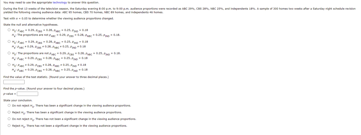 You may need to use the appropriate technology to answer this question.
During the first 13 weeks of the television season, the Saturday evening 8:00 p.m. to 9:00 p.m. audience proportions were recorded as ABC 29%, CBS 28%, NBC 25%, and independents 18%. A sample of 300 homes two weeks after a Saturday night schedule revision
yielded the following viewing audience data: ABC 95 homes, CBS 70 homes, NBC 89 homes, and independents 46 homes.
Test with a = 0.05 to determine whether the viewing audience proportions changed.
State the null and alternative hypotheses.
О но: РАВС 0.29, PсвS 3 0.28, руBC 3 0.25, Р-IND 3D 0.18
H: The proportions are not PABC = 0.29, PCBS = 0.28, PNBC = 0.25, PIND = 0.18.
О н РАВС 0.29, рсвs 3 0.28, PNBC 3D 0.25, ртмD 3D 0.18
H: PABC * 0.29, PCBS * 0.28, PNBC * 0.25, PIND * 0.18
O Ho: The proportions are not PARC = 0.29, p CBS = 0.28, PNBC = 0.25, PIND = 0.18.
На: РАвс 0.29, Рсвs 3D 0.28, РNBC 3D 0.25, ртND 3D 0.18
O Ho: PABC * 0.29, PCBS * 0.28, PNBC * 0.25, PIND * 0.18
H: PABC = 0.29, PCBS = 0.28, p NBC = 0.25, PIND = 0.18
Find the value of the test statistic. (Round your answer to three decimal places.)
Find the p-value. (Round your answer to four decimal places.)
p-value =
State your conclusion.
O Do not reject H. There has been a significant change in the viewing audience proportions.
O Reject Ho. There has been a significant change in the viewing audience proportions.
O Do not reject Ho. There has not been a significant change in the viewing audience proportions.
O Reject H. There has not been a significant change in the viewing audience proportions.
