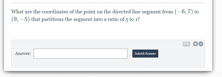 What are the coordinates of the point on the directed line segment from (-6, 7) to
(9, –5) that partitions the segment into a ratio of 5 to 1?
Answer:
Submit Answer
