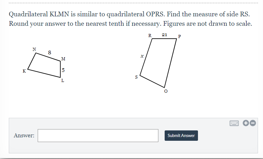 Quadrilateral KLMN is similar to quadrilateral OPRS. Find the measure of side RS.
Round your answer to the nearest tenth if necessary. Figures are not drawn to scale.
R
21
P
N
8
M
K
5
S
L
Answer:
Submit Answer
