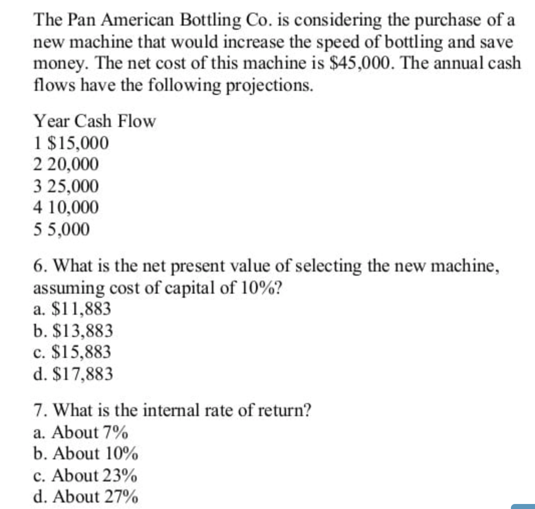 The Pan American Bottling Co. is considering the purchase of a
new machine that would increase the speed of bottling and save
money. The net cost of this machine is $45,000. The annual cash
flows have the following projections.
Year Cash Flow
1 $15,000
2 20,000
3 25,000
4 10,000
55,000
6. What is the net present value of selecting the new machine,
assuming cost of capital of 10%?
a. $11,883
b. $13,883
c. $15,883
d. $17,883
7. What is the internal rate of return?
a. About 7%
b. About 10%
c. About 23%
d. About 27%
