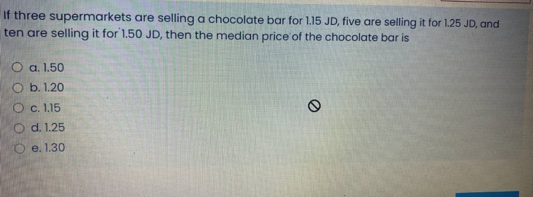 If three supermarkets are selling a chocolate bar for 1.15 JD, five are selling it for 1.25 JD, and
ten are selling it for 1.50 JD, then the median price of the chocolate bar is
O a. 1.50
O b. 1.20
O c. 1.15
O d. 1.25
O e. 1.30
