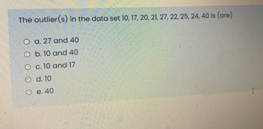 The outlier(s) in the data set 10, 17, 20, 21, 27, 22, 25, 24, 40 is (are)
O a. 27 and 40
O b. 10 and 40
O c. 10 and 17
O d. 10
Ое. 40
