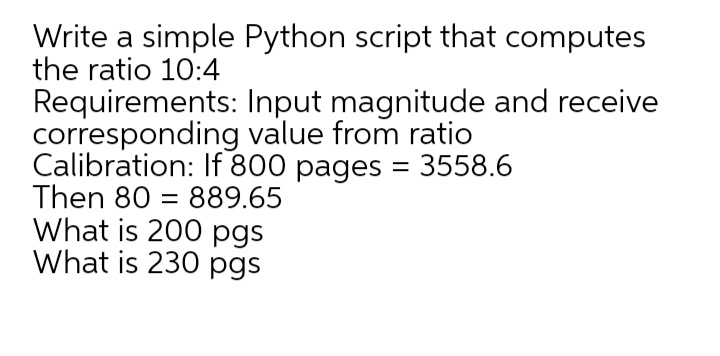 Write a simple Python script that computes
the ratio 10:4
Requirements: Input magnitude and receive
corresponding value from ratio
Calibration: If 800 pages = 3558.6
Then 80 = 889.65
What is 200 pgs
What is 230 pgs
