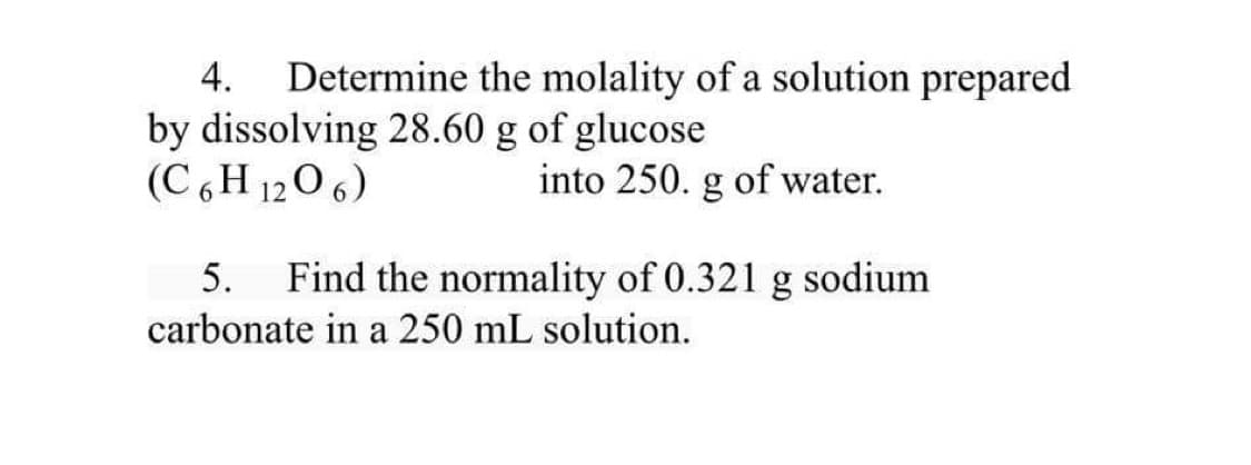 4.
Determine the molality of a solution prepared
by dissolving 28.60 g of glucose
(C 6 H 120 6)
into 250. g of water.
5.
Find the normality of 0.321 g sodium
carbonate in a 250 mL solution.
