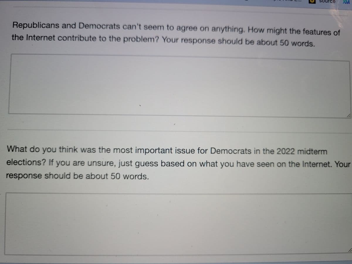 urce XM
Republicans and Democrats can't seem to agree on anything. How might the features of
the Internet contribute to the problem? Your response should be about 50 words.
What do you think was the most important issue for Democrats in the 2022 midterm
elections? If you are unsure, just guess based on what you have seen on the Internet. Your
response should be about 50 words.
/