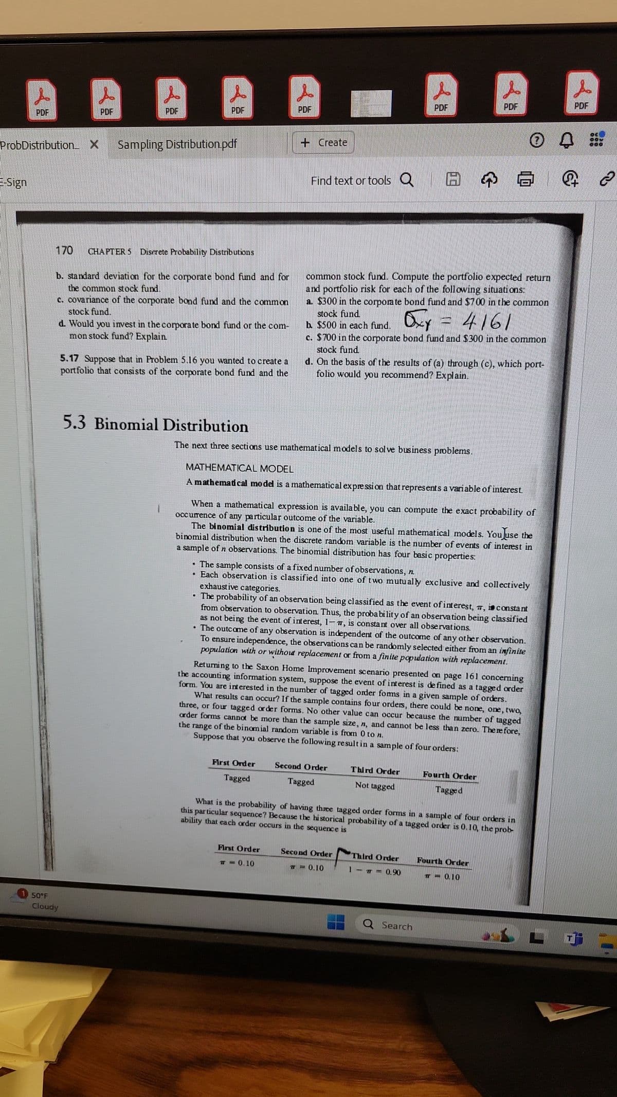 PDF
PDF
PDF
PDF
PDF
ProbDistribution X Sampling Distribution.pdf
E-Sign
--- Create
L
J
PCF
PDF
PDF
Find text or tools
B
0
Q
170
CHAPTER 5 Discrete Probability Distributions
b. standard deviation for the corporate bond fund and for
the common stock fund.
c. covariance of the corporate bond fund and the common
stock fund.
d. Would you invest in the corporate bond fund or the com-
mon stock fund? Explain
5.17 Suppose that in Problem 5.16 you wanted to create a
portfolio that consists of the corporate bond fund and the
common stock fund. Compute the portfolio expected return
and portfolio risk for each of the following situations:
a. $300 in the corporate bond fund and $700 in the common
stock fund
b. $500 in each fund.
Oxf
= 4161
c. $700 in the corporate bond fund and $300 in the common
stock fund
d. On the basis of the results of (a) through (c), which port-
folio would you recommend? Explain.
5.3 Binomial Distribution
The next three sections use mathematical models to solve business problems.
MATHEMATICAL MODEL
A mathemadcal model is a mathematical expression that represents a variable of interest.
When a mathematical expression is available, you can compute the exact probability of
occurrence of any particular outcome of the variable.
The binomial distribution is one of the most useful mathematical models. You use the
binomial distribution when the discrete random variable is the number of events of interest in
a sample of n observations. The binomial distribution has four basic properties:
⚫ The sample consists of a fixed number of observations, n
exhaustive categories.
⚫ Each observation is classified into one of two mutually exclusive and collectively
⚫ The probability of an observation being classified as the event of interest, , i constant
from observation to observation. Thus, the probability of an observation being classified
as not being the event of interest, 1-, is constant over all observations.
⚫ The outcome of any observation is independent of the outcome of any other observation.
To ensure independence, the observations can be randomly selected either from an infinite
population with or without replacement or from a finite popidation with replacement.
Returning to the Saxon Home Improvement scenario presented on page 161 concerning
the accounting information system, suppose the event of interest is defined as a tagged order
form. You are interested in the number of tagged order forms in a given sample of orders.
What results can occur? If the sample contains four orders, there could be none, one, two,
three, or four tagged order forms. No other value can occur because the number of tagged
the range of the binomial random variable is from 0 to n.
order forms cannot be more than the sample size, n, and cannot be less than zero. Therefore,
Suppose that you observe the following result in a sample of four orders:
50°F
Cloudy
First Order
Second Order
Tagged
Tagged
Third Order
Not tagged
Fourth Order
Tagged
What is the probability of having three tagged order forms in a sample of four orders in
ability that each order occurs in the sequence is
this particular sequence? Because the historical probability of a tagged order is 0.10, the prob-
First Order
T = 0.10
Second Order
0.10
Third Order
Fourth Order
=
0.90
TT = 0.10
Q Search