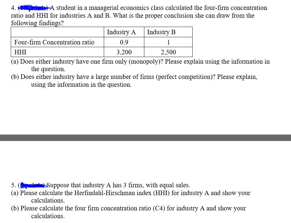 4.
e) A student in a managerial economics class calculated the four-firm concentration
ratio and HHI for industries A and B. What is the proper conclusion she can draw from the
following findings?
Industry A
Industry B
Four-firm Concentration ratio
0.9
1
HHI
3,200
2,500
(a) Does either industry have one firm only (monopoly)? Please explain using the information in
the question.
(b) Does either industry have a large number of firms (perfect competition)? Please explain,
using the information in the question.
5. (
✓ Suppose that industry A has 3 firms, with equal sales.
(a) Please calculate the Herfindahl-Hirschman index (HHI) for industry A and show your
calculations.
(b) Please calculate the four firm concentration ratio (C4) for industry A and show your
calculations.