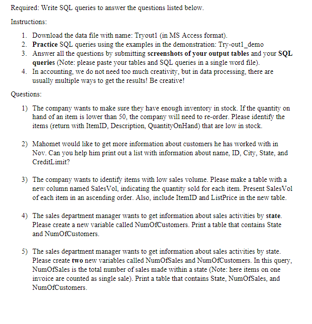 Required: Write SQL queries to answer the questions listed below.
Instructions:
1. Download the data file with name: Tryout1 (in MS Access format).
2. Practice SQL queries using the examples in the demonstration: Try-outl_demo
3. Answer all the questions by submitting screenshots of your output tables and your SQL
queries (Note: please paste your tables and SQL queries in a single word file).
4. In accounting, we do not need too much creativity, but in data processing, there are
usually multiple ways to get the results! Be creative!
Questions:
1) The company wants to make sure they have enough inventory in stock. If the quantity on
hand of an item is lower than 50, the company will need to re-order. Please identify the
items (return with ItemID, Description, QuantityOnHand) that are low in stock.
2) Mahomet would like to get more information about customers he has worked with in
Nov. Can you help him print out a list with information about name, ID, City, State, and
CreditLimit?
3) The company wants to identify items with low sales volume. Please make a table with a
new column named Sales Vol, indicating the quantity sold for each item. Present Sales Vol
of each item in an ascending order. Also, include ItemID and ListPrice in the new table.
4) The sales department manager wants to get information about sales activities by state.
Please create a new variable called NumOf Customers. Print a table that contains State
and NumofCustomers.
5) The sales department manager wants to get information about sales activities by state.
Please create two new variables called NumOfSales and NumOf Customers. In this query,
NumOfSales is the total number of sales made within a state (Note: here items on one
invoice are counted as single sale). Print a table that contains State, NumOfSales, and
NumOfCustomers.