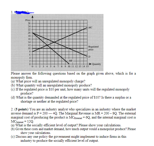 Price
26
24
MC
22
20
18
16
14
12
10
8
6
4
2
0
012
Regulated
price
D
MR
Quantity
5 6 7 8 9 10 11 12 13 14 15
Please answer the following questions based on the graph given above, which is for a
monopoly firm.
(a) What price will an unregulated monopoly charge?
(b) What quantity will an unregulated monopoly produce?
(c) If the regulated price is $10 per unit, how many units will the regulated monopoly
produce?
(d) What is the quantity demanded at the regulated price of $10? Is there a surplus or a
shortage or neither at the regulated price?
2. (5 points) You are an industry analyst who specializes in an industry where the market
inverse demand is P=200-4Q. The Marginal Revenue is MR = 200 - 8Q. The external
marginal cost of producing the product is MC External = 6Q, and the internal marginal cost is
MC Internal = 12Q.
(a) What is the socially efficient level of output? Please show your calculations.
(b) Given these costs and market demand, how much output would a monopolist produce? Please
show your calculations.
(c) Discuss any one policy the government might implement to induce firms in this
industry to produce the socially efficient level of output.