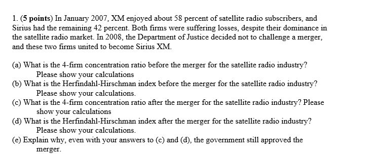 1. (5 points) In January 2007, XM enjoyed about 58 percent of satellite radio subscribers, and
Sirius had the remaining 42 percent. Both firms were suffering losses, despite their dominance in
the satellite radio market. In 2008, the Department of Justice decided not to challenge a merger,
and these two firms united to become Sirius XM.
(a) What is the 4-firm concentration ratio before the merger for the satellite radio industry?
Please show your calculations
(b) What is the Herfindahl-Hirschman index before the merger for the satellite radio industry?
Please show your calculations.
(c) What is the 4-firm concentration ratio after the merger for the satellite radio industry? Please
show your calculations
(d) What is the Herfindahl-Hirschman index after the merger for the satellite radio industry?
Please show your calculations.
(e) Explain why, even with your answers to (c) and (d), the government still approved the
merger.