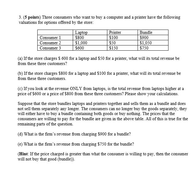 3. (5 points) Three consumers who want to buy a computer and a printer have the following
valuations for options offered by the store:
Laptop
Printer
Consumer 1
$800
$100
Bundle
$900
Consumer 2
$1,000
$50
$1,050
Consumer 3
$600
$150
$750
(a) If the store charges $ 600 for a laptop and $50 for a printer, what will its total revenue be
from these three customers?
(b) If the store charges $800 for a laptop and $100 for a printer, what will its total revenue be
from these three customers.
(c) If you look at the revenue ONLY from laptops, is the total revenue from laptops higher at a
price of $600 or a price of $800 from these three customers? Please show your calculations.
Suppose that the store bundles laptops and printers together and sells them as a bundle and does
not sell them separately any longer. The consumers can no longer buy the goods separately, they
will either have to buy a bundle containing both goods or buy nothing. The prices that the
consumers are willing to pay for the bundle are given in the above table. All of this is true for the
remaining parts of the question.
(d) What is the firm's revenue from charging $900 for a bundle?
(e) What is the firm's revenue from charging $750 for the bundle?
(Hint: If the price charged is greater than what the consumer is willing to pay, then the consumer
will not buy that good (bundle)).