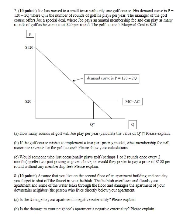 7. (10 points) Joe has moved to a small town with only one golf course. His demand curve is P =
120-2Q where Q is the number of rounds of golf he plays per year. The manager of the golf
course offers Joe a special deal, where Joe pays an annual membership fee and can play as many
rounds of golf as he wants to at $20 per round. The golf course's Marginal Cost is $20.
P
$120
$20
demand curve is P = 120-2Q
MC-AC
Q*
(a) How many rounds of golf will Joe play per year (calculate the value of Q*)? Please explain.
(b) If the golf course wishes to implement a two-part pricing model, what membership fee will
maximize revenue for the golf course? Please show your calculations.
(c) Would someone who just occasionally plays golf (perhaps 1 or 2 rounds once every 2
months) prefer two-part pricing as given above, or would they prefer to pay a price of $100 per
round without any membership fee? Please explain.
8. (10 points) Assume that you live on the second floor of an apartment building and one day
you forget to shut off the faucet in your bathtub. The bathtub overflows and floods your
apartment and some of the water leaks through the floor and damages the apartment of your
downstairs neighbor (the person who lives directly below your apartment.
(a) Is the damage to your apartment a negative externality? Please explain.
(b) Is the damage to your neighbor's apartment a negative externality? Please explain.