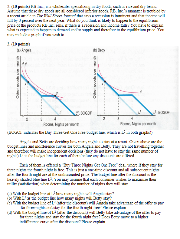 Other goods per month
2. (10 points) RB Inc., is a wholesaler specializing in dry foods, such as rice and dry beans.
Assume that these dry goods are all considered inferior goods. RB, Inc.'s manager is troubled by
a recent article in The Wall Street Journal that says a recession is imminent and that income will
fall by 3 percent over the next year. What do you think is likely to happen to the equilibrium
price of the products RB Inc. sells, if there is a recession and income falls? You have to explain
what is expected to happen to demand and/or supply and therefore to the equilibrium price. You
may include a graph if you wish to.
3. (10 points)
(a) Angela
1112
(b) Betty
Other goods per month
2
3
L'
L², BOGOF
3
Rooms, Nights per month
L2, BOGOF
4
Rooms, Nights per month
(BOGOF indicates the Buy Three Get One Free budget line, which is L² in both graphs))
Angela and Betty are deciding how many nights to stay at a resort. Given above are the
budget lines and indifference curves for both Angela and Betty. They are not travelling together
and therefore will make independent decisions (they do not have to stay the same number of
nights) L' is the budget line for each of them before any discounts are offered.
Each of them is offered a "Buy Three Nights Get One Free" deal, where if they stay for
three nights the fourth night is free. This is just a one-time discount and all subsequent nights
after the fourth night are at the undiscounted price. The budget line after the discount is the
heavily shaded blue line L². You may assume that each consumer wishes to maximize their
utility (satisfaction) when determining the number of nights they will stay.
(a) With the budget line at L' how many nights will Angela stay?
(b) With L' as the budget line how many nights will Betty stay?
(c) With the budget line of L² (after the discount) will Angela take advantage of the offer to pay
for three nights and stay for the fourth night free? Please explain.
(d) With the budget line of L² (after the discount) will Betty take advantage of the offer to pay
for three nights and stay for the fourth night free? Does Betty move to a higher
indifference curve after the discount? Please explain.