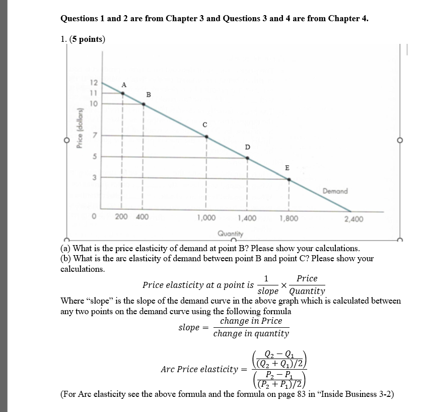 Questions 1 and 2 are from Chapter 3 and Questions 3 and 4 are from Chapter 4.
1. (5 points)
о
Price (dollars)
210
11
A
5
3
B
о
200 400
D
E
1,000
1,400
1,800
Quantity
Demand
2,400
(a) What is the price elasticity of demand at point B? Please show your calculations.
(b) What is the arc elasticity of demand between point B and point C? Please show your
calculations.
1
Price elasticity at a point is
slope
Price
Quantity
Where “slope” is the slope of the demand curve in the above graph which is calculated between
any two points on the demand curve using the following formula
slope =
change in Price
change in quantity
Arc Price elasticity =
Q2-Q1
((Q₂ + Q₁)/2)
P₂-P₁
(P₂+ P₁)/2)
2
(For Arc elasticity see the above formula and the formula on page 83 in "Inside Business 3-2)