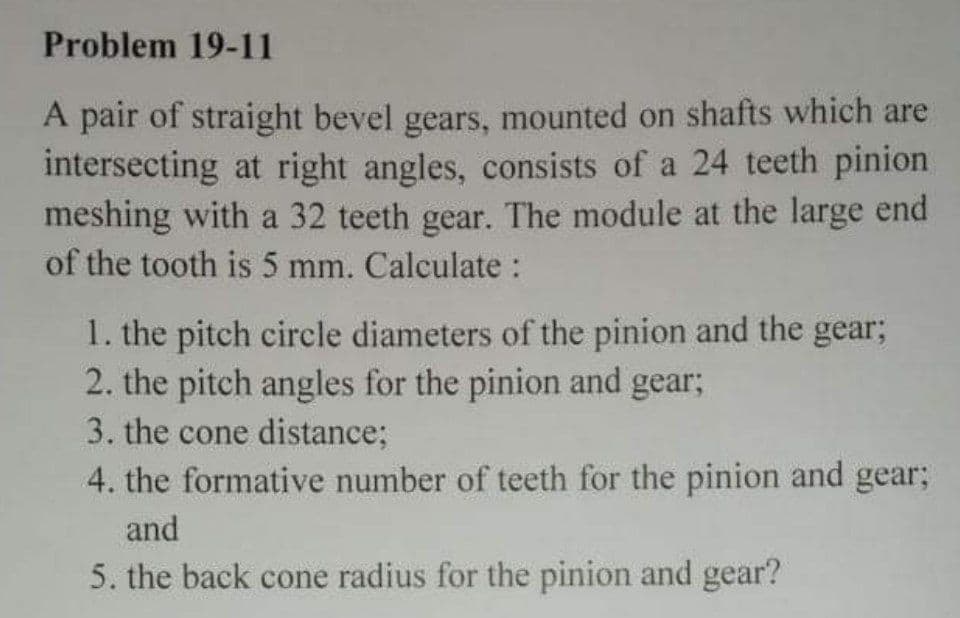 Problem 19-11
A pair of straight bevel gears, mounted on shafts which are
intersecting at right angles, consists of a 24 teeth pinion
meshing with a 32 teeth gear. The module at the large end
of the tooth is 5 mm. Calculate :
1. the pitch circle diameters of the pinion and the gear;
2. the pitch angles for the pinion and gear;
3. the cone distance;
4. the formative number of teeth for the pinion and gear;
and
5. the back cone radius for the pinion and gear?
