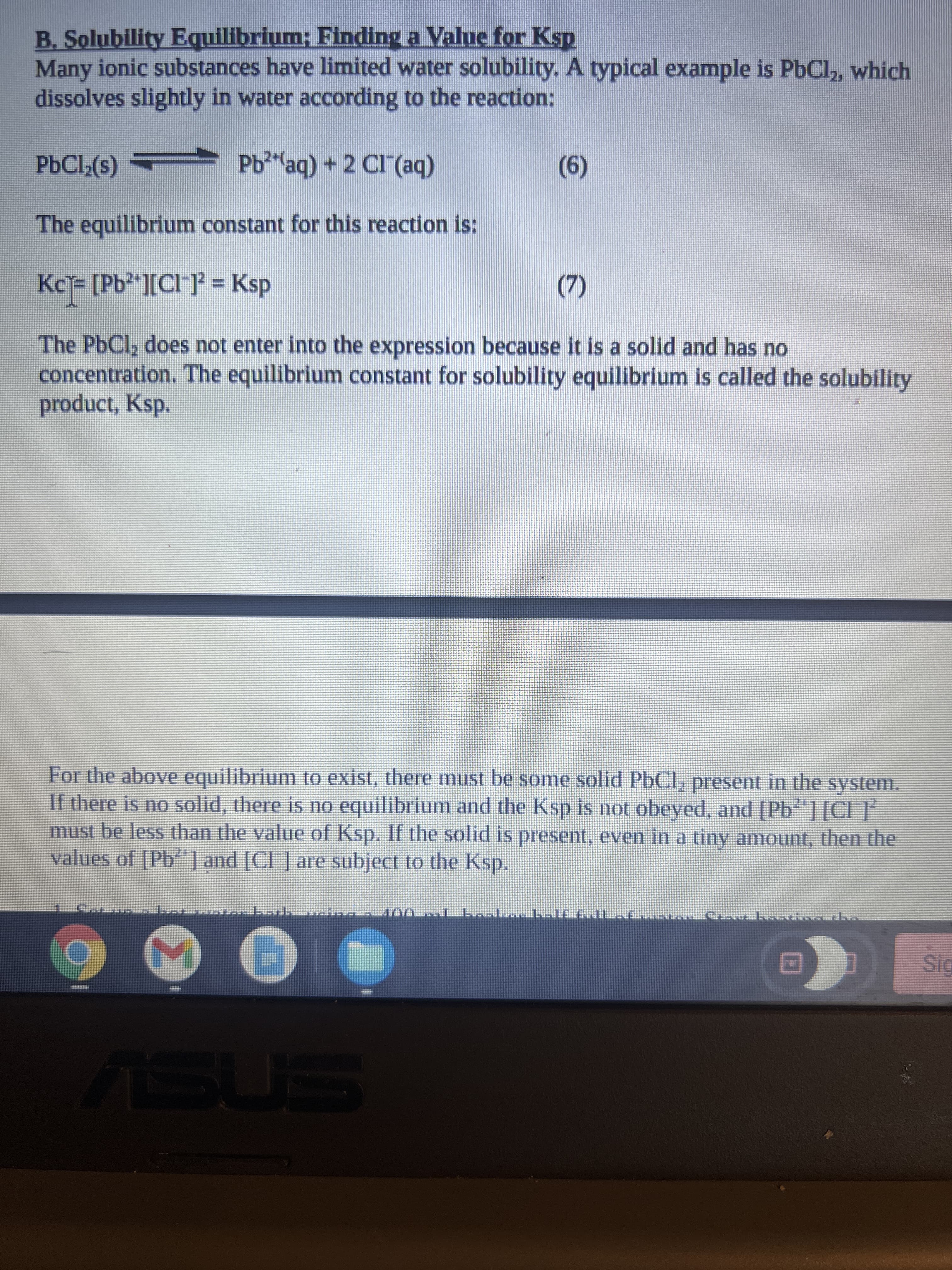 B. Solubility Equilibrium; Finding a Value for Ksp
Many ionic substances have limited water solubility. A typical example is PbCl,, which
dissolves slightly in water according to the reaction:
PBCI;(s)
Pb"aq) + 2 CI (aq)
(9)
The equilibrium constant for this reaction is:;
Kc= [Pb²*][Cl ]} = Ksp
%3D
(7)
The PbCl, does not enter into the expression because it is a solid and has no
concentration. The equilibrium constant for solubility equilibrium is called the solubility
product, Ksp.
For the above equilibrium to exist, there must be some solid PbCl, present in the system.
If there is no solid, there is no equilibrium and the Ksp is not obeyed, and [Pb][Cl ]*
must be less than the value of Ksp. If the solid is present, even in a tiny amount, then the
values of [Pb"| and [Cl ] are subject to the Ksp.
